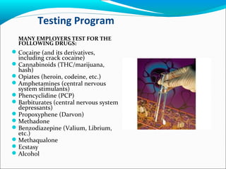 Testing Program
MANY EMPLOYERS TEST FOR THE
FOLLOWING DRUGS:
Cocaine (and its derivatives,
including crack cocaine)
Cannabinoids (THC/marijuana,
hash)
Opiates (heroin, codeine, etc.)
Amphetamines (central nervous
system stimulants)
Phencyclidine (PCP)
Barbiturates (central nervous system
depressants)
Propoxyphene (Darvon)
Methadone
Benzodiazepine (Valium, Librium,
etc.)
Methaqualone
Ecstasy
Alcohol
 