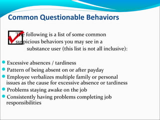 Common Questionable Behaviors
The following is a list of some common
suspicious behaviors you may see in a
substance user (this list is not all inclusive):
Excessive absences / tardiness
Pattern of being absent on or after payday
Employee verbalizes multiple family or personal
issues as the cause for excessive absence or tardiness
Problems staying awake on the job
Consistently having problems completing job
responsibilities
 