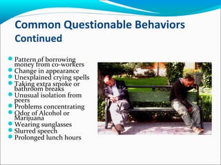 Common Questionable Behaviors
Continued
Pattern of borrowing
money from co-workers
Change in appearance
Unexplained crying spells
Taking extra smoke or
bathroom breaks
Unusual isolation from
peers
Problems concentrating
Odor of Alcohol or
Marijuana
Wearing sunglasses
Slurred speech
Prolonged lunch hours
 