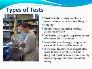 Types of Tests
Post Accident- Any employee
involved in an accident resulting in:
Fatality
Bodily injury requiring medical
attention off-site
Vehicular damage in apparent excess
of chosen dollar amount
Non-vehicular damage in apparent
excess of chosen dollar amount
If medical treatment is sought after
work hours or on the weekend, a
drug test must be taken immediately
upon employer notification of the
injury
 