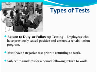 Types of Tests
Return to Duty or Follow up Testing – Employees who
have previously tested positive and entered a rehabilitation
program.
Must have a negative test prior to returning to work.
Subject to randoms for a period following return to work.
 