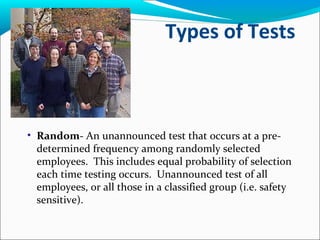 Types of Tests
• Random- An unannounced test that occurs at a pre-
determined frequency among randomly selected
employees. This includes equal probability of selection
each time testing occurs. Unannounced test of all
employees, or all those in a classified group (i.e. safety
sensitive).
 