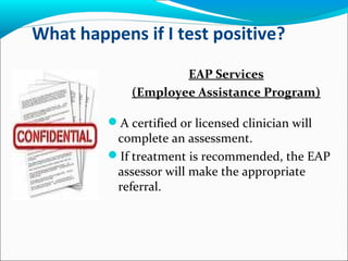 What happens if I test positive?
EAP Services
(Employee Assistance Program)
A certified or licensed clinician will
complete an assessment.
If treatment is recommended, the EAP
assessor will make the appropriate
referral.
 