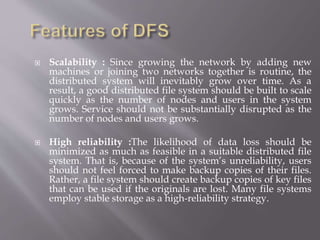  Scalability : Since growing the network by adding new
machines or joining two networks together is routine, the
distributed system will inevitably grow over time. As a
result, a good distributed file system should be built to scale
quickly as the number of nodes and users in the system
grows. Service should not be substantially disrupted as the
number of nodes and users grows.
 High reliability :The likelihood of data loss should be
minimized as much as feasible in a suitable distributed file
system. That is, because of the system’s unreliability, users
should not feel forced to make backup copies of their files.
Rather, a file system should create backup copies of key files
that can be used if the originals are lost. Many file systems
employ stable storage as a high-reliability strategy.
 