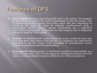  Data integrity :Multiple users frequently share a file system. The integrity
of data saved in a shared file must be guaranteed by the file system. That
is, concurrent access requests from many users who are competing for
access to the same file must be correctly synchronized using a
concurrency control method. Atomic transactions are a high-level
concurrency management mechanism for data integrity that is frequently
offered to users by a file system.
 Security : A distributed file system should be secure so that its users may
trust that their data will be kept private. To safeguard the information
contained in the file system from unwanted & unauthorized access,
security mechanisms must be implemented.
 Heterogeneity :Heterogeneity in distributed systems is unavoidable as a
result of huge scale. Users of heterogeneous distributed systems have the
option of using multiple computer platforms for different purposes.
 