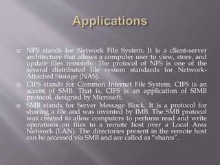  NFS stands for Network File System. It is a client-server
architecture that allows a computer user to view, store, and
update files remotely. The protocol of NFS is one of the
several distributed file system standards for Network-
Attached Storage (NAS).
 CIFS stands for Common Internet File System. CIFS is an
accent of SMB. That is, CIFS is an application of SIMB
protocol, designed by Microsoft.
 SMB stands for Server Message Block. It is a protocol for
sharing a file and was invented by IMB. The SMB protocol
was created to allow computers to perform read and write
operations on files to a remote host over a Local Area
Network (LAN). The directories present in the remote host
can be accessed via SMB and are called as “shares”.
 