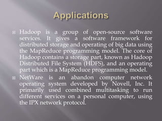  Hadoop is a group of open-source software
services. It gives a software framework for
distributed storage and operating of big data using
the MapReduce programming model. The core of
Hadoop contains a storage part, known as Hadoop
Distributed File System (HDFS), and an operating
part which is a MapReduce programming model.
 NetWare is an abandon computer network
operating system developed by Novell, Inc. It
primarily used combined multitasking to run
different services on a personal computer, using
the IPX network protocol.
 