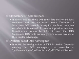  Standalone DFS namespace –
 It allows only for those DFS roots that exist on the local
computer and are not using Active Directory. A
Standalone DFS can only be acquired on those computers
on which it is created. It does not provide any fault
liberation and cannot be linked to any other DFS.
Standalone DFS roots are rarely come across because of
their limited advantage.
 Domain-based DFS namespace –
 It stores the configuration of DFS in Active Directory,
creating the DFS namespace root accessible at
<domainname><dfsroot> or <FQDN><dfsroot>
 