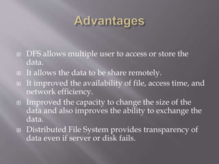  DFS allows multiple user to access or store the
data.
 It allows the data to be share remotely.
 It improved the availability of file, access time, and
network efficiency.
 Improved the capacity to change the size of the
data and also improves the ability to exchange the
data.
 Distributed File System provides transparency of
data even if server or disk fails.
 