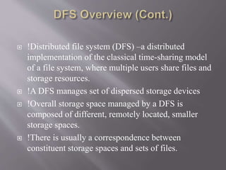  !Distributed file system (DFS) –a distributed
implementation of the classical time-sharing model
of a file system, where multiple users share files and
storage resources.
 !A DFS manages set of dispersed storage devices
 !Overall storage space managed by a DFS is
composed of different, remotely located, smaller
storage spaces.
 !There is usually a correspondence between
constituent storage spaces and sets of files.
 