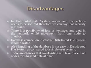  In Distributed File System nodes and connections
needs to be secured therefore we can say that security
is at stake.
 There is a possibility of lose of messages and data in
the network while movement from one node to
another.
 Database connection in case of Distributed File System
is complicated.
 Also handling of the database is not easy in Distributed
File System as compared to a single user system.
 There are chances that overloading will take place if all
nodes tries to send data at once.
 