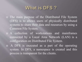  The main purpose of the Distributed File System
(DFS) is to allows users of physically distributed
systems to share their data and resources by using a
Common File System.
 A collection of workstations and mainframes
connected by a Local Area Network (LAN) is a
configuration on Distributed File System.
 A DFS is executed as a part of the operating
system. In DFS, a namespace is created and this
process is transparent for the clients.
 