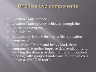  Location Transparency –
 Location Transparency achieves through the
namespace component.
 Redundancy –
 Redundancy is done through a file replication
component.
 In the case of failure and heavy load, these
components together improve data availability by
allowing the sharing of data in different locations
to be logically grouped under one folder, which is
known as the “DFS root”.
 
