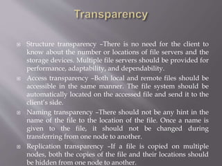  Structure transparency –There is no need for the client to
know about the number or locations of file servers and the
storage devices. Multiple file servers should be provided for
performance, adaptability, and dependability.
 Access transparency –Both local and remote files should be
accessible in the same manner. The file system should be
automatically located on the accessed file and send it to the
client’s side.
 Naming transparency –There should not be any hint in the
name of the file to the location of the file. Once a name is
given to the file, it should not be changed during
transferring from one node to another.
 Replication transparency –If a file is copied on multiple
nodes, both the copies of the file and their locations should
be hidden from one node to another.
 