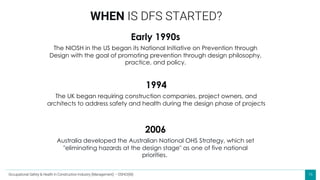 16
Early 1990s
The NIOSH in the US began its National Initiative on Prevention through
Design with the goal of promoting prevention through design philosophy,
practice, and policy.
WHEN IS DFS STARTED?
1994
The UK began requiring construction companies, project owners, and
architects to address safety and health during the design phase of projects
2006
Australia developed the Australian National OHS Strategy, which set
"eliminating hazards at the design stage" as one of five national
priorities.
Occupational Safety & Health in Construction Industry (Management) – OSHCI(M)
 