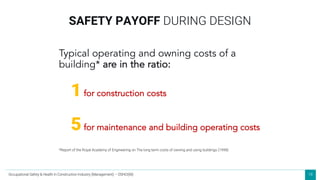 18
Typical operating and owning costs of a
building* are in the ratio:
1for construction costs
5for maintenance and building operating costs
SAFETY PAYOFF DURING DESIGN
*Report of the Royal Academy of Engineering on The long term costs of owning and using buildings (1998)
Occupational Safety & Health in Construction Industry (Management) – OSHCI(M)
 