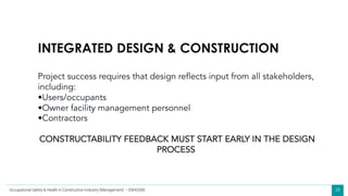 28
INTEGRATED DESIGN & CONSTRUCTION
Project success requires that design reflects input from all stakeholders,
including:
•Users/occupants
•Owner facility management personnel
•Contractors
CONSTRUCTABILITY FEEDBACK MUST START EARLY IN THE DESIGN
PROCESS
Occupational Safety & Health in Construction Industry (Management) – OSHCI(M)
 