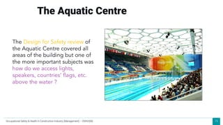 75
The Aquatic Centre
The Design for Safety review of
the Aquatic Centre covered all
areas of the building but one of
the more important subjects was
how do we access lights,
speakers, countries’ flags, etc.
above the water ?
Occupational Safety & Health in Construction Industry (Management) – OSHCI(M)
 