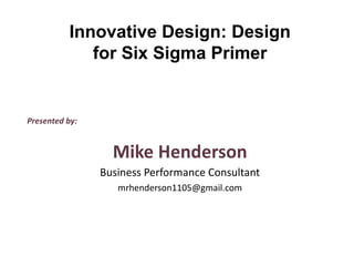 Presented by:
Mike Henderson
Business Performance Consultant
mrhenderson1105@gmail.com
Innovative Design: Design
for Six Sigma Primer
 