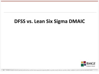 DFSS vs. Lean Six Sigma DMAIC




11   © BMGI. Except as may be expressly authorized by a written license agreement signed by BMGI, no portion may be altered, rewritten, edited, modified or used to create any derivative works.
 