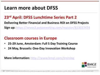 Learn more about DFSS
 23rd April: DFSS Lunchtime Series Part 2
 Delivering Better Financial and Business ROI on DFSS Projects
 Sign up: https://www2.gotomeeting.com/register/823027474


 Classroom courses in Europe
 • 25-29 June, Amsterdam: Full 5 Day Training Course
 • 24 May, Brussels: One-Day Innovation Workshop

 More information: http://www.bmgi.com/training


14   © BMGI. Except as may be expressly authorized by a written license agreement signed by BMGI, no portion may be altered, rewritten, edited, modified or used to create any derivative works.
 
