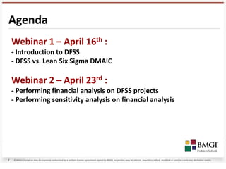 Agenda
    Webinar 1 – April 16th :
    - Introduction to DFSS
    - DFSS vs. Lean Six Sigma DMAIC

    Webinar 2 – April 23rd :
    - Performing financial analysis on DFSS projects
    - Performing sensitivity analysis on financial analysis




2   © BMGI. Except as may be expressly authorized by a written license agreement signed by BMGI, no portion may be altered, rewritten, edited, modified or used to create any derivative works.
 