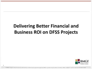 Delivering Better Financial and
                      Business ROI on DFSS Projects




1
    © BMGI. Except as may be expressly authorized by a written license agreement signed by BMGI, no portion may be altered, rewritten, edited, modified or used to create any derivative works.
 