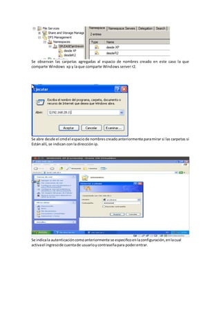 Se observan las carpetas agregadas al espacio de nombres creado en este caso la que
comparte Windows xp y la que comparte Windows server r2.




Se abre desde el cmd el espacio de nombres creado anteriormente para mirar si las carpetas si
Están allí, se indican con la dirección ip.




Se indica la autenticación como anteriormente se especifico en la configuración, en la cual
activa el ingreso de cuenta de usuario y contraseña para poder entrar.
 