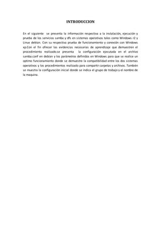 INTRODUCCION

En el siguiente se presenta la información respectiva a la instalación, ejecución y
prueba de los servicios samba y dfs en sistemas operativos tales como Windows r2 y
Linux debían. Con su respectiva prueba de funcionamiento y conexión con Windows
xp.Con el fin ofrecer las evidencias necesarias de aprendizaje que demuestren el
procedimiento realizado.se presenta la configuración ejecutada en el archivo
samba.conf en debían y los parámetros definidos en Windows para que se realice un
optimo funcionamiento donde se demuestre la compatibilidad entre los dos sistemas
operativos y los procedimientos realizado para compartir carpetas y archivos. También
se muestra la configuración inicial donde se indica el grupo de trabajo y el nombre de
la maquina.
 