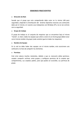ERRORES FRECUENTES


   Dirección de Red:

Sucede que el grupo que esta compartiendo debe estar en la misma LAN para
seguridad y depende la Distribución del Sistema Operativo necesita una contraseña
dada por el mismo; en nuestro caso trabajamos con Windows XP y no es tan estricto
con su seguridad.

   Grupo de trabajo

El grupo de trabajo es el conjunto de maquinas que se encuentran bajo el mismo
“manto”, es decir, todos los equipos que vallan a estar en un mismo grupo deben estar
con el mismo nombre de grupo (cada carácter igual en todas las maquinas).

   Nombre de Equipo

En la red no debe haber dos equipos con el mismo nombre, esto ocasionara una
confusión a la hora de compartir los elementos.

   Permisos

Este error abarca muchos momentos, debido a que es necesario editar permisos;
aceptar compartir archivos entre grupos y configurar permisos de la carpeta que
compartiremos, sus carpetas padres, para que pueda ser accesible, sus permisos de
grupo.
 