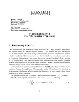 David S. Gilliam
    Department of Mathematics
    Texas Tech University
    Lubbock, TX 79409

    806 742-2566
    gilliam@texas.math.ttu.edu
    http://texas.math.ttu.edu/~gilliam

                            Mathematics 5342
                        Discrete Fourier Transform


1    Introductory Remarks
There are many ways that the Discrete Fourier Transform (DFT) arises in practice but generally
one somehow arrives at a periodic sequence numbers. These numbers may arise, for example,
as a discretely sampled values of an analog function sampled over some period window and then
extended periodically. They may also arise as a discrete set of values from the measurements in
an experiment. Once again we would assume that they are extended periodically. In any case, the
DFT of the sequence is a new periodic sequence and is related to the original sequence via a DFT
inversion transform similar to the Inverse Fourier Transform. The DFT turns out to be very useful
in spectral analysis of both Fourier series and Fourier transforms.
    Unfortunately, there are many different deﬁnitions of the DFT just as there are for the Fourier
transform. They are all related but the difference makes reading different books a bit of a chore. In
these notes we will adopt the deﬁnition used in the Matlab software since Matlab will use for the
most part in the numerical examples.
    It is common to assume that we are given a periodic sequence of numbers {fk }N −1 of period N .
                                                                                   k=0
Then the DFT of the sequence is a sequence Fn for n = 0, · · · , (N − 1) deﬁned by
                                    N −1
                                                                       √
                             Fn =          fk e−2πi nk/N , where i =       −1.                    (1)
                                    k=0




                                                    1
 