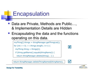 Encapsulation
     Data are Private, Methods are Public…,
      & Implementation Details are Hidden
     Encapsulating the data and the functions
      operating on this data.
          myThing[] things = thingManager.getThingList();
          for (int i = 0; i < things.length; i++) {
           myThing thing = things[i];
                                                            
           if (thing.getName().equals(thingName)) {
             return thingManager.delete(thing); } }


         return thingManager.deleteThingNamed(thingName);   
Design for Testability
 