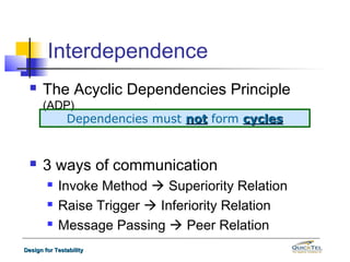 Interdependence
     The Acyclic Dependencies Principle
      (ADP)
         Dependencies must not form cycles


     3 ways of communication
           Invoke Method  Superiority Relation
           Raise Trigger  Inferiority Relation
           Message Passing  Peer Relation
Design for Testability
 