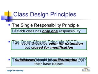 Class Design Principles
     The Single Responsibility Principle
      (SRP) class has only one responsibility
        Each


     The Open-Closed Principle extension
       A module should be open for (OCP)
                         but closed for modification


     The Liskov Substitution Principle (LSP)
       Subclasses should be substitutable for
                              their base classes
Design for Testability
 