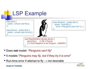 LSP Example
  class Bird {                                           class Penguin : public Bird {
    public: virtual void fly();                            public: void fly() {
  };                                                         error (“Penguins don’t fly!”); }
                                                         };
  class Parrot : public Bird {
    public: virtual void mimic();
  };

                           void PlayWithBird (Bird& abird) {
                              abird.fly(); // OK if Parrot.
                              // if bird happens to be Penguin...OOOPS!!
                           }

 Does not model: “Penguins can’t fly”
 It models “Penguins may fly, but if they try it is error”
 Run-time error if attempt to fly → not desirable
  Design for Testability
 