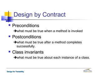 Design by Contract
     Preconditions
        what must be true when a method is invoked
     Postconditions
        what must be true after a method completes
         successfully.
     Class invariants
        what must be true about each instance of a class.



Design for Testability
 