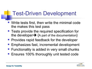 Test-Driven Development
     Write tests first, then write the minimal code
      the makes this test pass
     Tests provide the required specification for
      the developer {A part of the documentation}
     Provides rapid feedback for the developer
     Emphasizes fast, incremental development
     Functionality is added in very small chunks
     Ensures 100% thoroughly unit tested code


Design for Testability
 