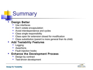 Summary
     Design Better
           Use interfaces
           Don’t violate encapsulation
           Avoid interdependence and cycles
           Class single responsibility
           Class open for extension closed for modification
           Class substitution (parent is more general than its child)
     Add Testability Features
           Logging
           Assertions
           Fault injection hooks
     Enhance the Development Process
           Design by contract
           Test-driven development

Design for Testability
 
