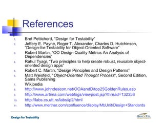 References
  1.      Bret Pettichord, “Design for Testability”
  2.      Jeffery E. Payne, Roger T. Alexander, Charles D. Hutchinson,
          “Design-for-Testability for Object-Oriented Software”
  3.      Robert Martin, “OO Design Quality Metrics An Analysis of
          Dependencies”
  4.      Rahul Tyagi, “Two principles to help create robust, reusable object-
          oriented design apps”
  5.      Robert C. Martin, “Design Principles and Design Patterns”
  6.      Matt Weisfeld, "Object-Oriented Thought Process", Second Edition,
          Sams Publishing
  7.      Wikipedia
  8.      http://www.johndeacon.net/OOAandD/top25GoldenRules.asp
  9.      http://www.artima.com/weblogs/viewpost.jsp?thread=132358
  10.     http://labs.cs.utt.ro/labs/ip2/html
  11.     http://www.mertner.com/confluence/display/MbUnit/Design+Standards


Design for Testability
 