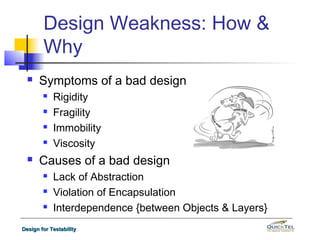 Design Weakness: How &
        Why
     Symptoms of a bad design
           Rigidity
           Fragility
           Immobility
           Viscosity
     Causes of a bad design
           Lack of Abstraction
           Violation of Encapsulation
           Interdependence {between Objects & Layers}
Design for Testability
 