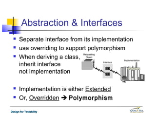 Abstraction & Interfaces
     Separate interface from its implementation
     use overriding to support polymorphism
     When deriving a class,
      inherit interface
      not implementation

     Implementation is either Extended
     Or, Overridden  Polymorphism

Design for Testability
 