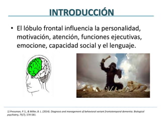 INTRODUCCIÓN
• El lóbulo frontal influencia la personalidad,
motivación, atención, funciones ejecutivas,
emocione, capacidad social y el lenguaje.
1) Pressman, P. S., & Miller, B. L. (2014). Diagnosis and management of behavioral variant frontotemporal dementia. Biological
psychiatry, 75(7), 574-581.
 