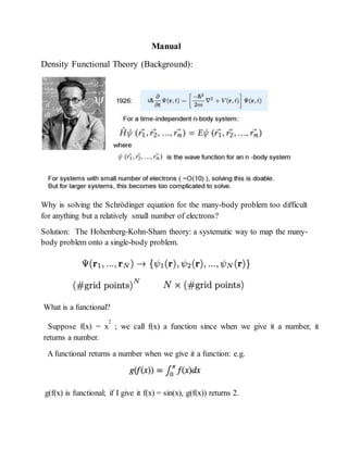 Manual
Density Functional Theory (Background):
Why is solving the Schrödinger equation for the many-body problem too difficult
for anything but a relatively small number of electrons?
Solution: The Hohenberg-Kohn-Sham theory: a systematic way to map the many-
body problem onto a single-body problem.
What is a functional?
Suppose f(x) = x
2
; we call f(x) a function since when we give it a number, it
returns a number.
A functional returns a number when we give it a function: e.g.
g(f(x) is functional; if I give it f(x) = sin(x), g(f(x)) returns 2.
 