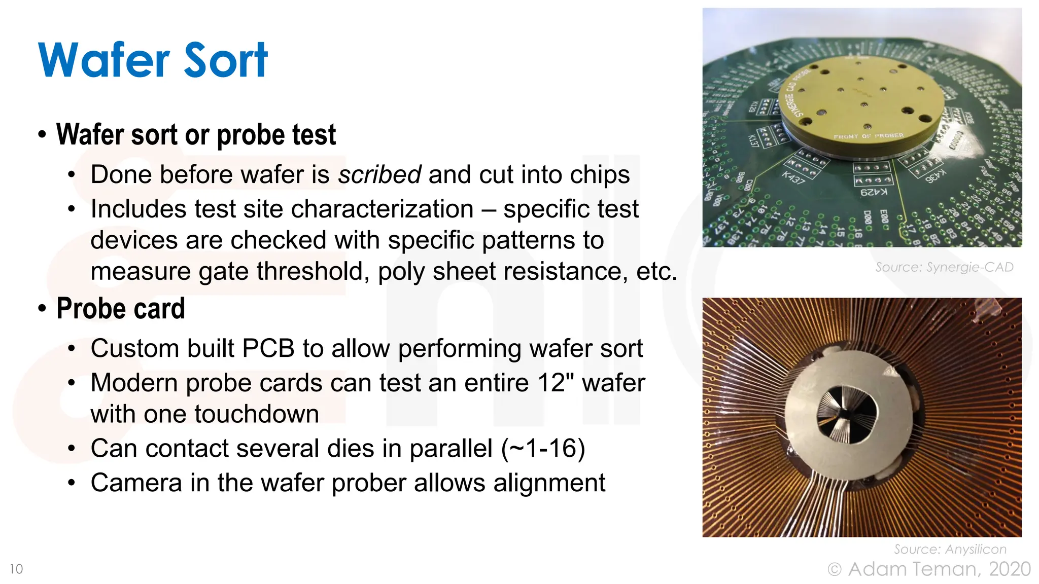June 24, 2020
© Adam Teman,
Wafer Sort
• Wafer sort or probe test
• Done before wafer is scribed and cut into chips
• Includes test site characterization – specific test
devices are checked with specific patterns to
measure gate threshold, poly sheet resistance, etc.
• Probe card
• Custom built PCB to allow performing wafer sort
• Modern probe cards can test an entire 12" wafer
with one touchdown
• Can contact several dies in parallel (~1-16)
• Camera in the wafer prober allows alignment
10
Source: Synergie-CAD
Source: Anysilicon
 