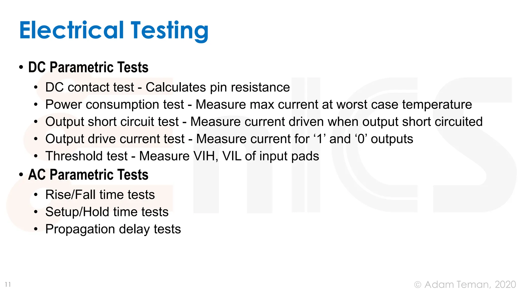 June 24, 2020
© Adam Teman,
Electrical Testing
• DC Parametric Tests
• DC contact test - Calculates pin resistance
• Power consumption test - Measure max current at worst case temperature
• Output short circuit test - Measure current driven when output short circuited
• Output drive current test - Measure current for ‘1’ and ‘0’ outputs
• Threshold test - Measure VIH, VIL of input pads
• AC Parametric Tests
• Rise/Fall time tests
• Setup/Hold time tests
• Propagation delay tests
11
 