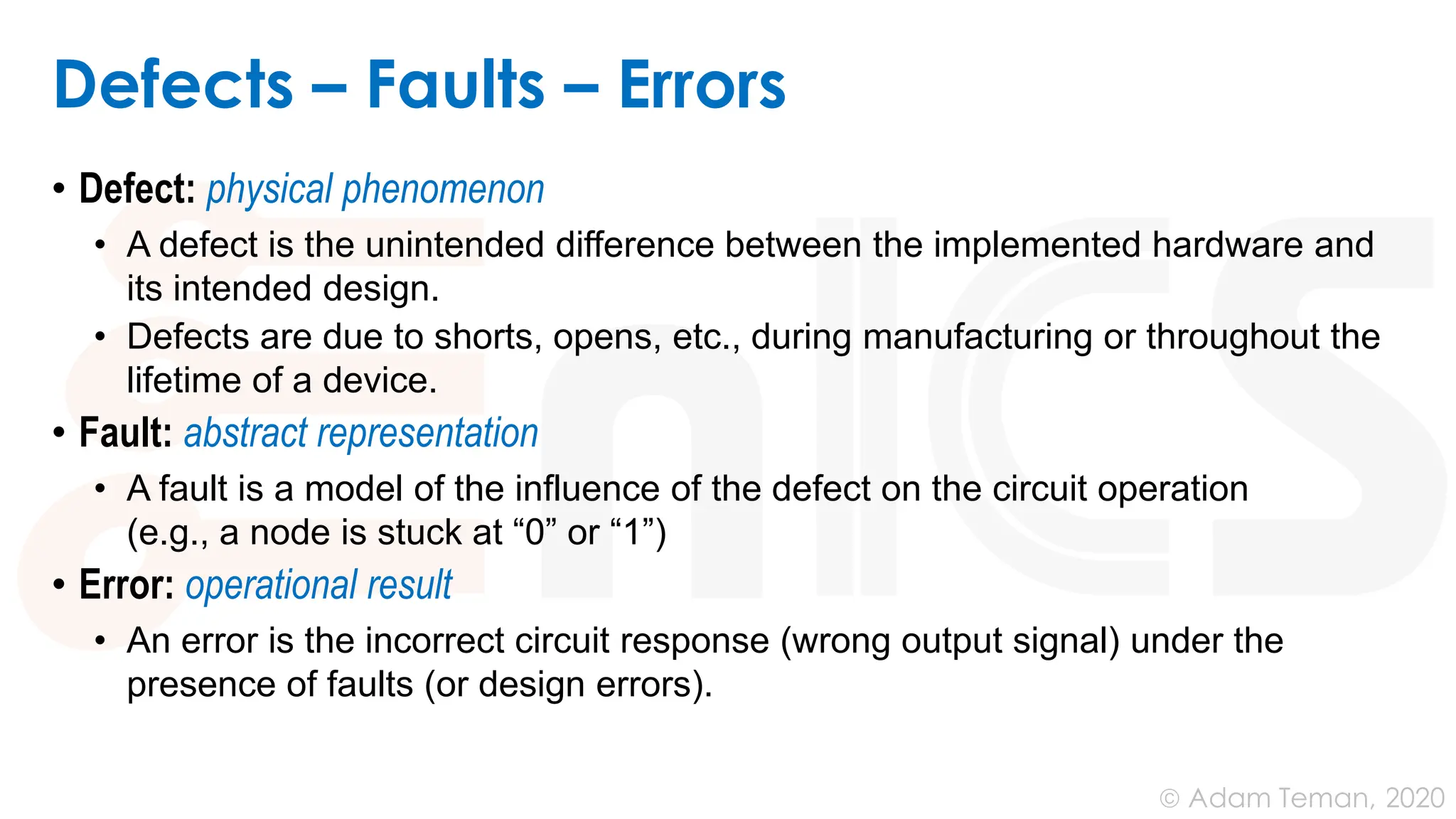 June 24, 2020
© Adam Teman,
Defects – Faults – Errors
• Defect: physical phenomenon
• A defect is the unintended difference between the implemented hardware and
its intended design.
• Defects are due to shorts, opens, etc., during manufacturing or throughout the
lifetime of a device.
• Fault: abstract representation
• A fault is a model of the influence of the defect on the circuit operation
(e.g., a node is stuck at “0” or “1”)
• Error: operational result
• An error is the incorrect circuit response (wrong output signal) under the
presence of faults (or design errors).
 