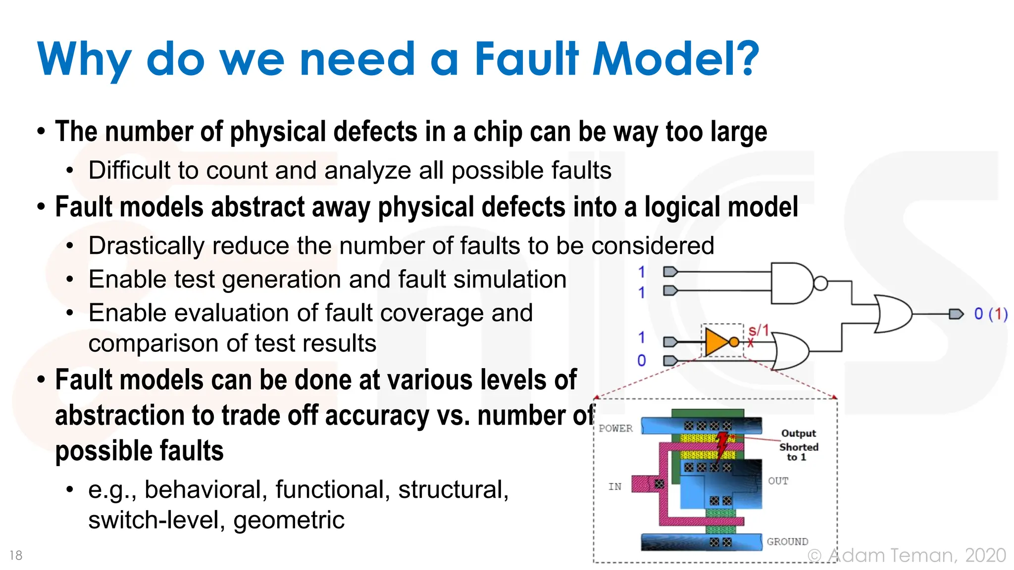 June 24, 2020
© Adam Teman,
Why do we need a Fault Model?
• The number of physical defects in a chip can be way too large
• Difficult to count and analyze all possible faults
• Fault models abstract away physical defects into a logical model
• Drastically reduce the number of faults to be considered
• Enable test generation and fault simulation
• Enable evaluation of fault coverage and
comparison of test results
• Fault models can be done at various levels of
abstraction to trade off accuracy vs. number of
possible faults
• e.g., behavioral, functional, structural,
switch-level, geometric
18
 