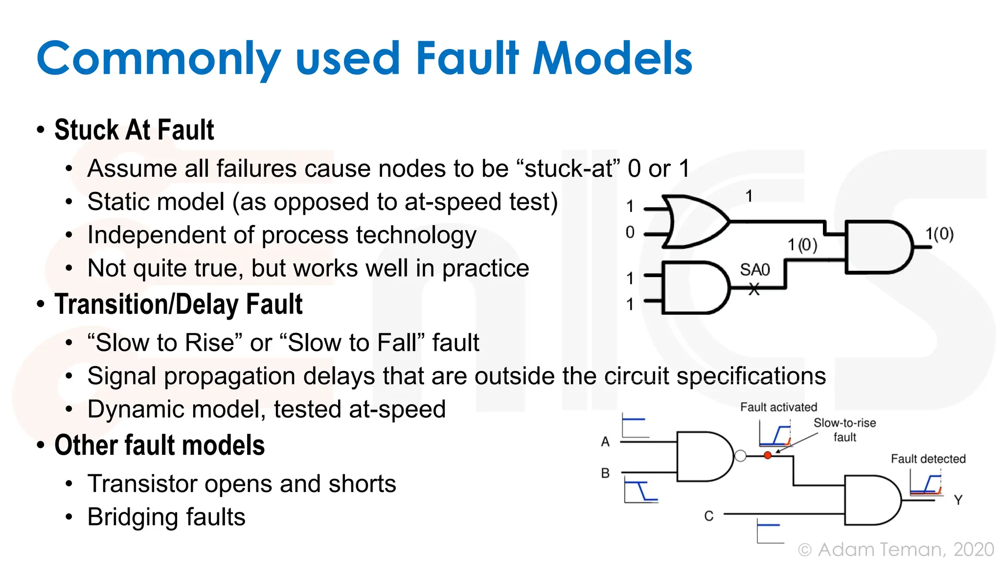 June 24, 2020
© Adam Teman,
Commonly used Fault Models
• Stuck At Fault
• Assume all failures cause nodes to be “stuck-at” 0 or 1
• Static model (as opposed to at-speed test)
• Independent of process technology
• Not quite true, but works well in practice
• Transition/Delay Fault
• “Slow to Rise” or “Slow to Fall” fault
• Signal propagation delays that are outside the circuit specifications
• Dynamic model, tested at-speed
• Other fault models
• Transistor opens and shorts
• Bridging faults
 