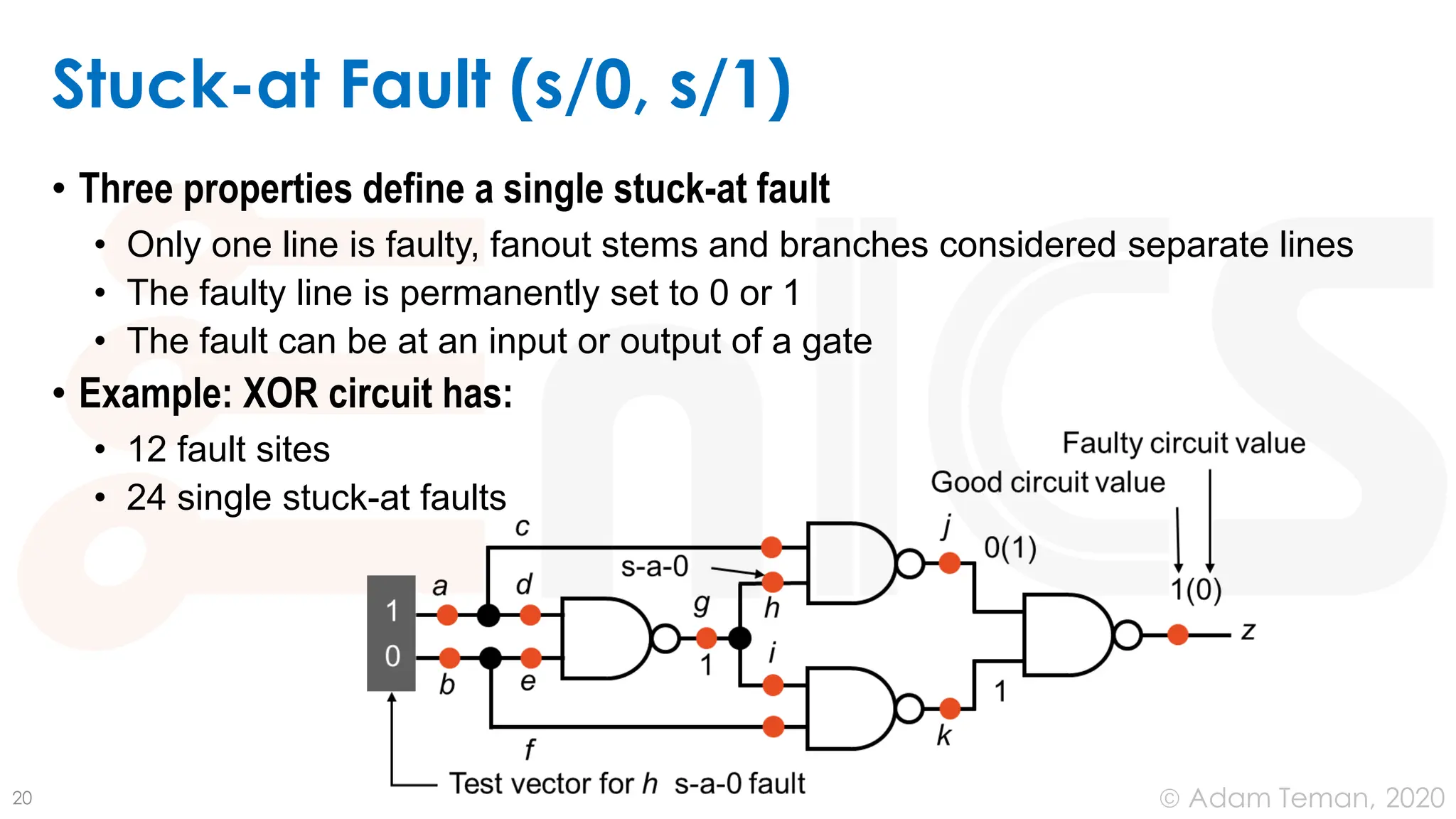 June 24, 2020
© Adam Teman,
Stuck-at Fault (s/0, s/1)
• Three properties define a single stuck-at fault
• Only one line is faulty, fanout stems and branches considered separate lines
• The faulty line is permanently set to 0 or 1
• The fault can be at an input or output of a gate
• Example: XOR circuit has:
• 12 fault sites
• 24 single stuck-at faults
20
 
