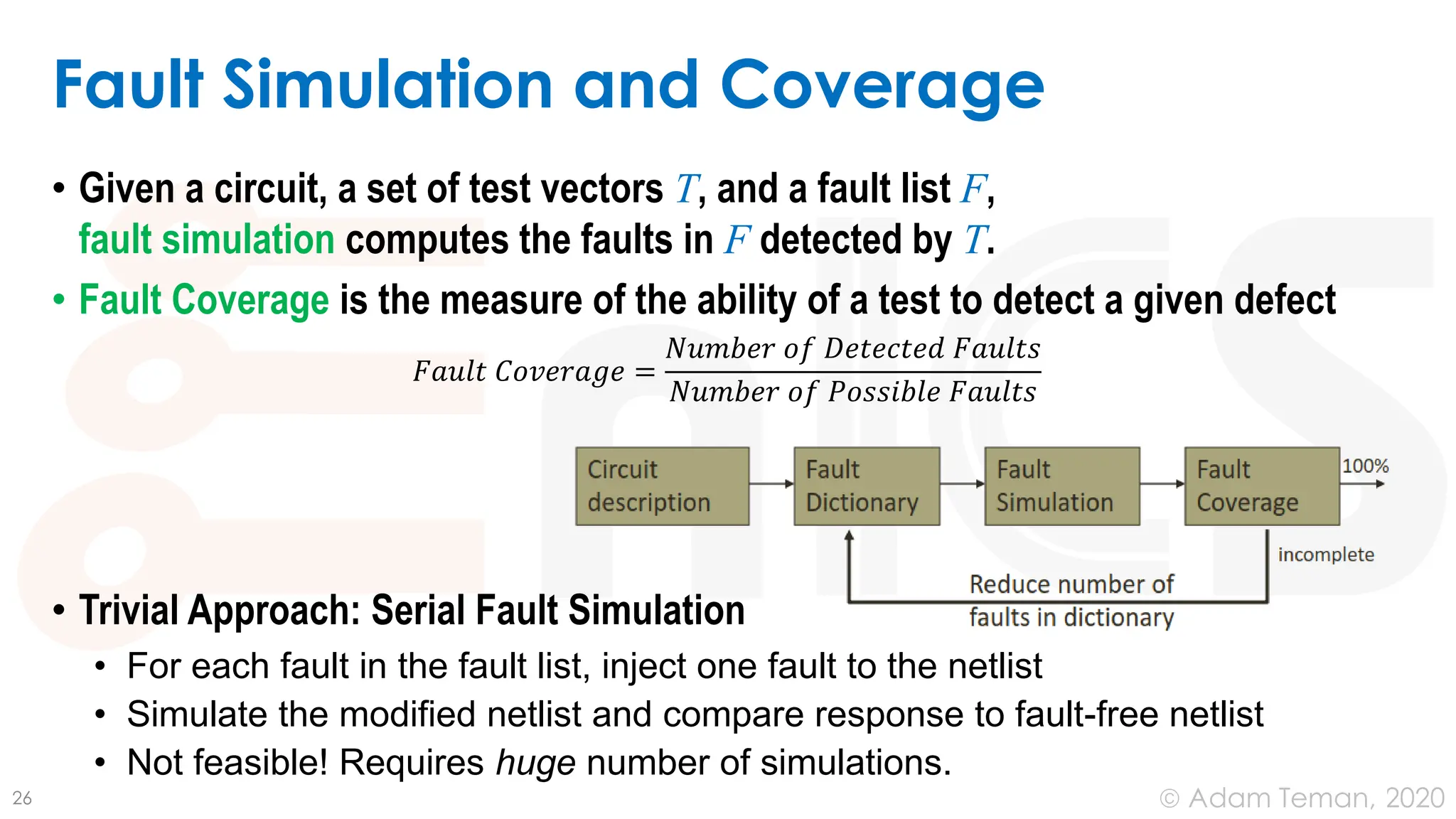 June 24, 2020
© Adam Teman,
Fault Simulation and Coverage
• Given a circuit, a set of test vectors T, and a fault list F,
fault simulation computes the faults in F detected by T.
• Fault Coverage is the measure of the ability of a test to detect a given defect
𝐹𝑎𝑢𝑙𝑡 𝐶𝑜𝑣𝑒𝑟𝑎𝑔𝑒 =
𝑁𝑢𝑚𝑏𝑒𝑟 𝑜𝑓 𝐷𝑒𝑡𝑒𝑐𝑡𝑒𝑑 𝐹𝑎𝑢𝑙𝑡𝑠
𝑁𝑢𝑚𝑏𝑒𝑟 𝑜𝑓 𝑃𝑜𝑠𝑠𝑖𝑏𝑙𝑒 𝐹𝑎𝑢𝑙𝑡𝑠
• Trivial Approach: Serial Fault Simulation
• For each fault in the fault list, inject one fault to the netlist
• Simulate the modified netlist and compare response to fault-free netlist
• Not feasible! Requires huge number of simulations.
26
 